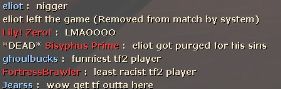 A Team Fortress 2 text screenshot
eliot : (the hard r)
eliot left the game (Removed from match by system)
Lily! Zero! : LMAOOOO
*DEAD* Sisyphus Prime : eliot got purged for his sins
ghoulbucks : funniest tf2 player
FortressBrawler : least racist tf2 player
Jearss : wow get tf outta here