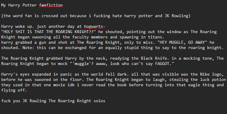 My Harry Potter f̶a̶nfiction

(the word fan is crossed out because i fucking hate harry potter and JK Rowling)

Harry woke up. just another day at hogwarts-
"HOLY SHIT IS THAT THE ROARING KNIGHT??" he shouted, pointing out the window as The Roaring Knight began swooning all the faculty members and spawning in titans.
harry grabbed a gun and shot at The Roaring Knight, only to miss. "HEY MUGGLE, GO AWAY" he shouted. Note: this can be exchanged for an equally stupid thing to say to the roaring knight.

The Roaring Knight grabbed Harry by the neck, readying the Black Knife. in a mocking tone, The Roaring Knight began to mock "'muggle'? awww, look who can't say FAGGOT."

Harry's eyes expanded in panic as the world fell dark. all that was visible was the Nike logo, before he was swooned on the floor. The Roaring Knight began to laugh, stealing the luck potion they used in that one movie idk i never read the book before turning into that eagle thing and flying off.

fuck you JK Rowling The Roaring Knight solos