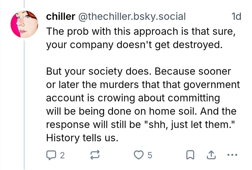 chiller @thechiller.bsky.social
The prob with this approach is that sure,
your company doesn't get destroyed.

1d

But your society does. Because sooner
or later the murders that that government
account is crowing about committing
will be being done on home soil Ana the
response will still be "shh , just let them."
History tells us. 