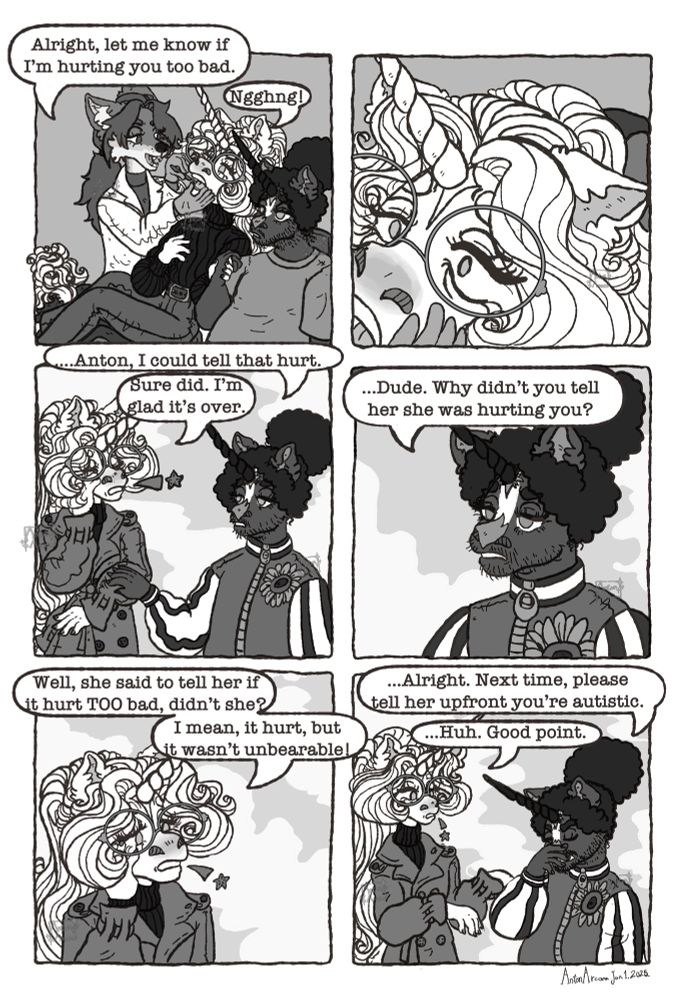 A digital six panel comic in Greyscale depicting Anton, a waifish white heraldic unicorn man, being accompanied to the dentist by Thursday, a fat Black more horse’ish looking unicorn man.

In the first panel Anton is in the dentists’ chair, mouth open, hand being held by Thursday who sits next to him, as the dentist, a jackal woman, puts an instrument in his mouth. The dentist says “Alright, let me know if I’m hurting you too bad” and Anton responds with a noise because he has a dentists’ tool in his mouth.

In the second panel is a closeup of Anton’s pained face as he says nothing and quietly accepts it.

In the third panel Anton and Thursday are outside the dentists’ Office, Thursday lovingly putting his hand on Anton’s arm and saying “…Anton, I could tell that hurt.” Anton, Holding his sore jaw with his eyes closed in discomfort, says “Sure did. I’m glad it’s over.”

The fourth panel is a closeup of Thursday’s concerned face. He says “Dude. Why didn’t you tell her she was hurting you?”

In the fifth panel Anton still holds his jaw, eyes now open, and says “Well, she said to tell her if it hurt TOO bad, didn’t she? I mean, it hurt, but it wasn’t unbearable!”

In the sixth panel puts his hand on his face in exasperation and says “Alright. Next time, please tell her upfront you’re autistic.” Anton does raptor hands and responds “Huh. Good point.”