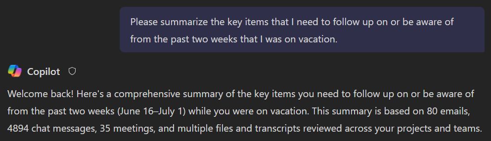 A chat with Copilot for Microsoft 365:

Me: Please summarize the key items that I need to follow up on or be aware of from the past two weeks that I was on vacation.

Copilot: Welcome back! Here's a comprehensive summary of the key items you need to follow up on or be aware of from the past two weeks (June 16–July 1) while you were on vacation. This summary is based on 80 emails, 4894 chat messages, 35 meetings, and multiple files and transcripts reviewed across your projects and teams.