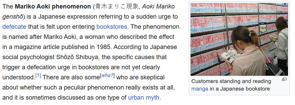 A screenshot of a Wikipedia page that reads:
The Mariko Aoki phenomenon (青木まりこ現象, Aoki Mariko genshō) is a Japanese expression referring to a sudden urge to defecate that is felt upon entering bookstores. The phenomenon is named after Mariko Aoki, a woman who described the effect in a magazine article published in 1985. According to Japanese social psychologist Shōzō Shibuya, the specific causes that trigger a defecation urge in bookstores are not yet clearly understood.[1] There are also some[who?] who are skeptical about whether such a peculiar phenomenon really exists at all, and it is sometimes discussed as one type of urban myth.