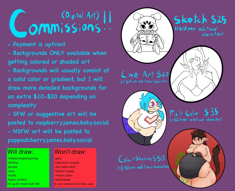 A commission sheet;
Sketches are $25 with additional characters adding $10
Line art is $30 with additional characters adding $10
Flat color is $35 with additional characters adding $20
Color and shading is $50 with additional characters adding $30

Payment is upfront, backgrounds are only available if getting a full color or shaded comm, and will usually be a solid color or gradient; anything more will be $10-$20 extra. Sfw and suggestive art will be posted to raspberryjames.bsky.social and NSFW art will be posted to poppedcherryjames.bsky.social
Willing to draw inflation, expansion, weight gain, pinups, vore, general nudity, hyper content. Up for most things, honestly.
Won’t draw gore, bathroom stuff, foot fetish, balloon heads, minors, or slob/ssbbw. If your kink isn’t on the list, please ask. 