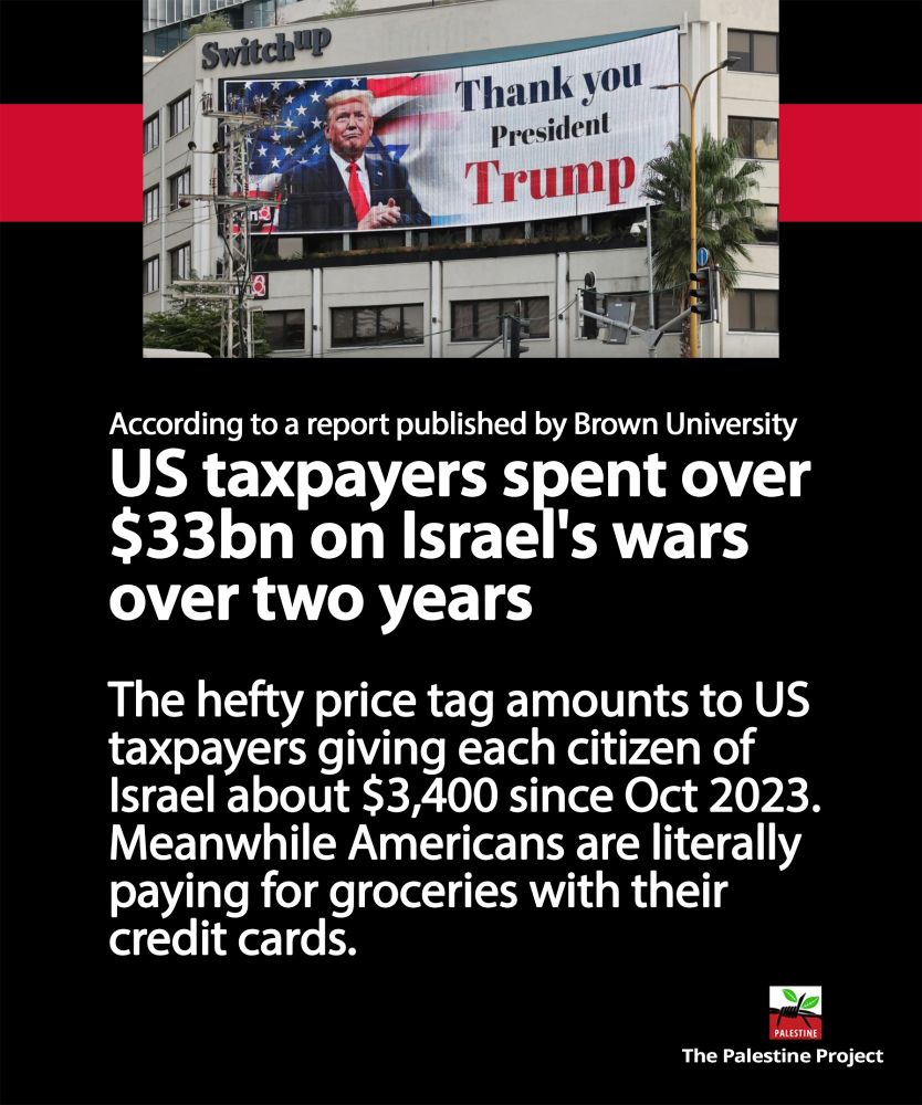 billboard in Israel with picture of Trump and the text: "Thank you
President" 

According to a report published by Brown University US taxpayers spent over$33bn on Israel's wars over two years.

The hefty price tag amounts to US
taxpayers giving each citizen of
Israel about $3,400 since Oct 2023. Meanwhile Americans are literally paying for groceries with their credit cards.

credit:
The Palestine Project
