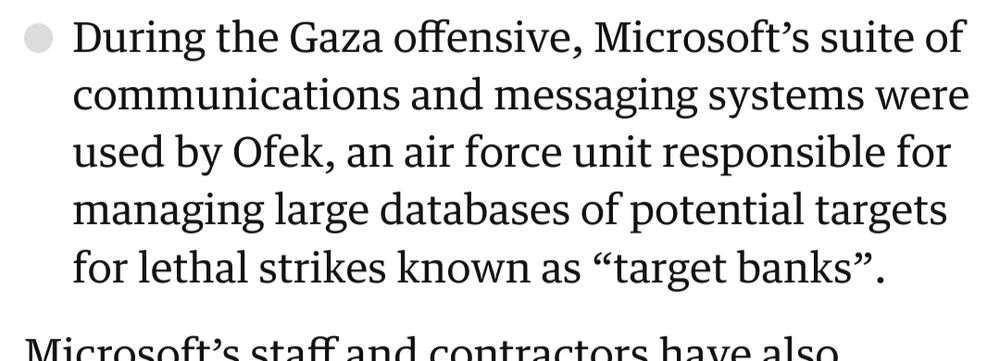 A smoking-gun paragraph from the Guardian article:

During the Gaza offensive, Microsoft's suite of communications and messaging systems were used by Ofek, an air force unit responsible for managing large databases of potential targets for lethal strikes known as "target banks".