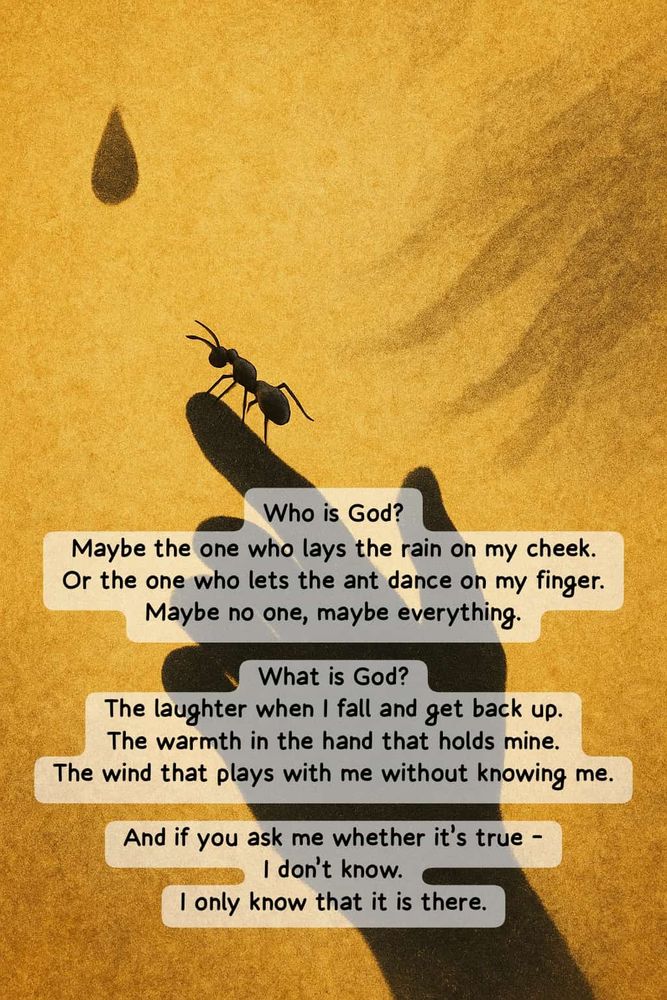 Who is God? Maybe the one who lays the rain on my cheek. Or the one who lets the ant dance on my finger. Maybe no one, maybe everything. What is God? The laughter when I fall and get back up. The warmth in the hand that holds mine. The wind that plays with me without knowing me. And if you ask me whether it’s true – I don’t know. I only know that it is there.