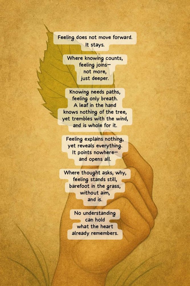 Feeling does not move forward. It stays. Where knowing counts, feeling joins— not more, just deeper. Knowing needs paths, feeling only breath. A leaf in the hand knows nothing of the tree, yet trembles with the wind, and is whole for it. Feeling explains nothing, yet reveals everything. It points nowhere— and opens all. Where thought asks, why, feeling stands still, barefoot in the grass, without aim, and is. No understanding can hold what the heart already remembers. 