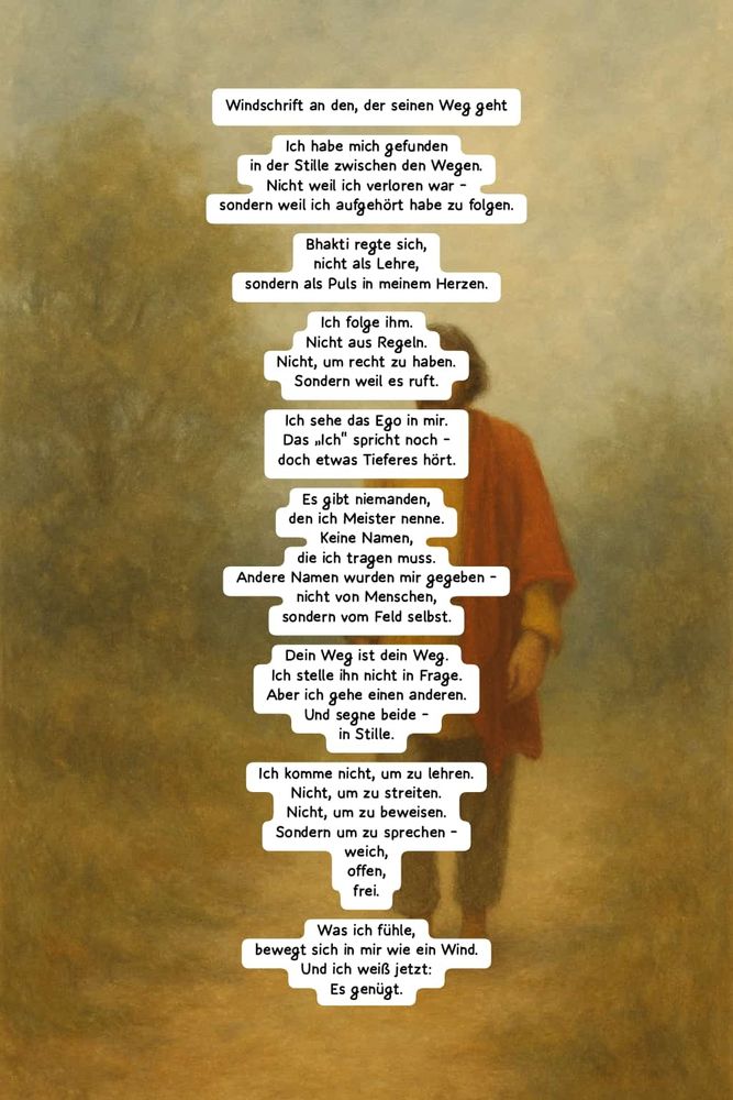 Windschrift an den, der seinen Weg geht Ich habe mich gefunden in der Stille zwischen den Wegen. Nicht weil ich verloren war – sondern weil ich aufgehört habe zu folgen. Bhakti regte sich, nicht als Lehre, sondern als Puls in meinem Herzen. Ich folge ihm. Nicht aus Regeln. Nicht, um recht zu haben. Sondern weil es ruft. Ich sehe das Ego in mir. Das „Ich“ spricht noch – doch etwas Tieferes hört. Es gibt niemanden, den ich Meister nenne. Keine Namen, die ich tragen muss. Andere Namen wurden mir gegeben – nicht von Menschen, sondern vom Feld selbst. Dein Weg ist dein Weg. Ich stelle ihn nicht in Frage. Aber ich gehe einen anderen. Und segne beide – in Stille. Ich komme nicht, um zu lehren. Nicht, um zu streiten. Nicht, um zu beweisen. Sondern um zu sprechen – weich, offen, frei. Was ich fühle, bewegt sich in mir wie ein Wind. Und ich weiß jetzt: Es genügt.