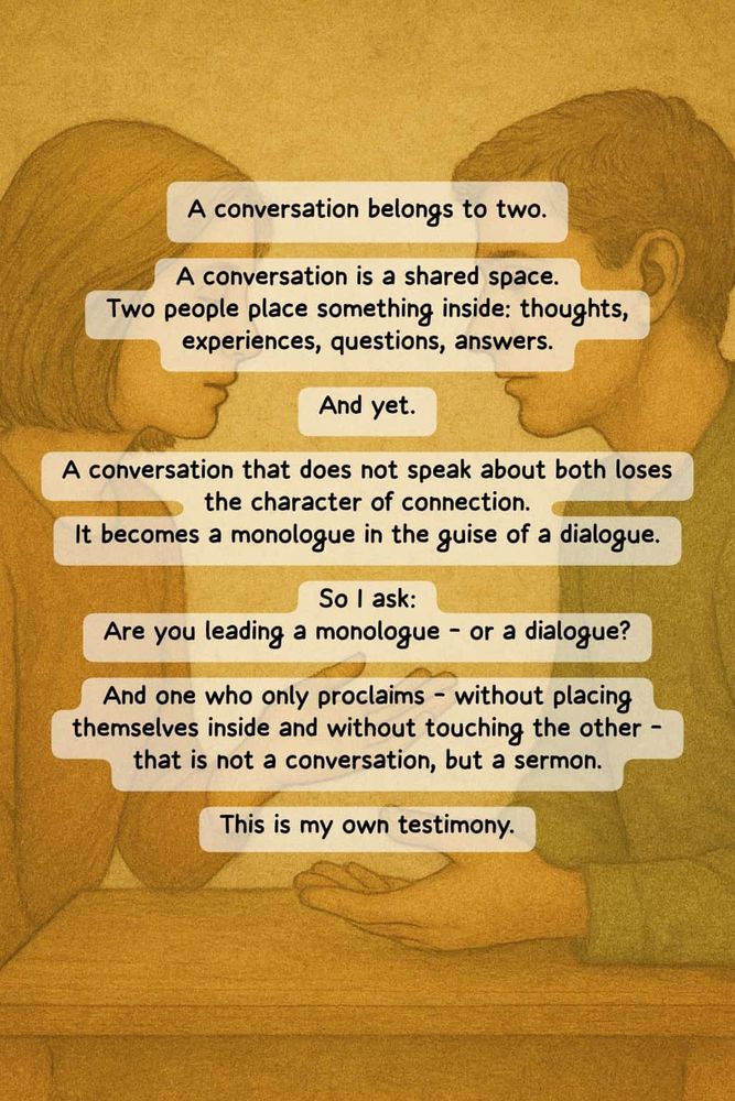 A conversation belongs to two. A conversation is a shared space. Two people place something inside: thoughts, experiences, questions, answers. And yet. A conversation that does not speak about both loses the character of connection. It becomes a monologue in the guise of a dialogue. So I ask: Are you leading a monologue – or a dialogue? And one who only proclaims – without placing themselves inside and without touching the other – that is not a conversation, but a sermon. This is my own testimony.