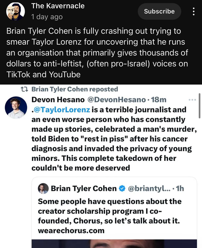 A post from the Kavernacle. It’s a screen shot of a post that Brian Tyler Cohen reposted saying “ @DevonHesano • 18m
•@TaylorLorenz is a terrible journalist and an even worse person who has constantly made up stories, celebrated a man's murder, told Biden to "rest in piss" after his cancer diagnosis and invaded the privacy of young minors. This complete takedown of her couldn't be more deserved” this comment was on an original post by Brian Tyler Cohen tweeted saying: “Some people have questions about the creator scholarship program I co-founded, Chorus, so let's talk about-“. The post cuts off there. The Kavernacle says: “Brian Tyler Cohen is fully crashing out trying to smear Taylor Lorenz for uncovering that he runs an organisation that primarily gives thousands of dollars to anti-leftist, (often pro-Israel) voices on TikTok and YouTube.” 