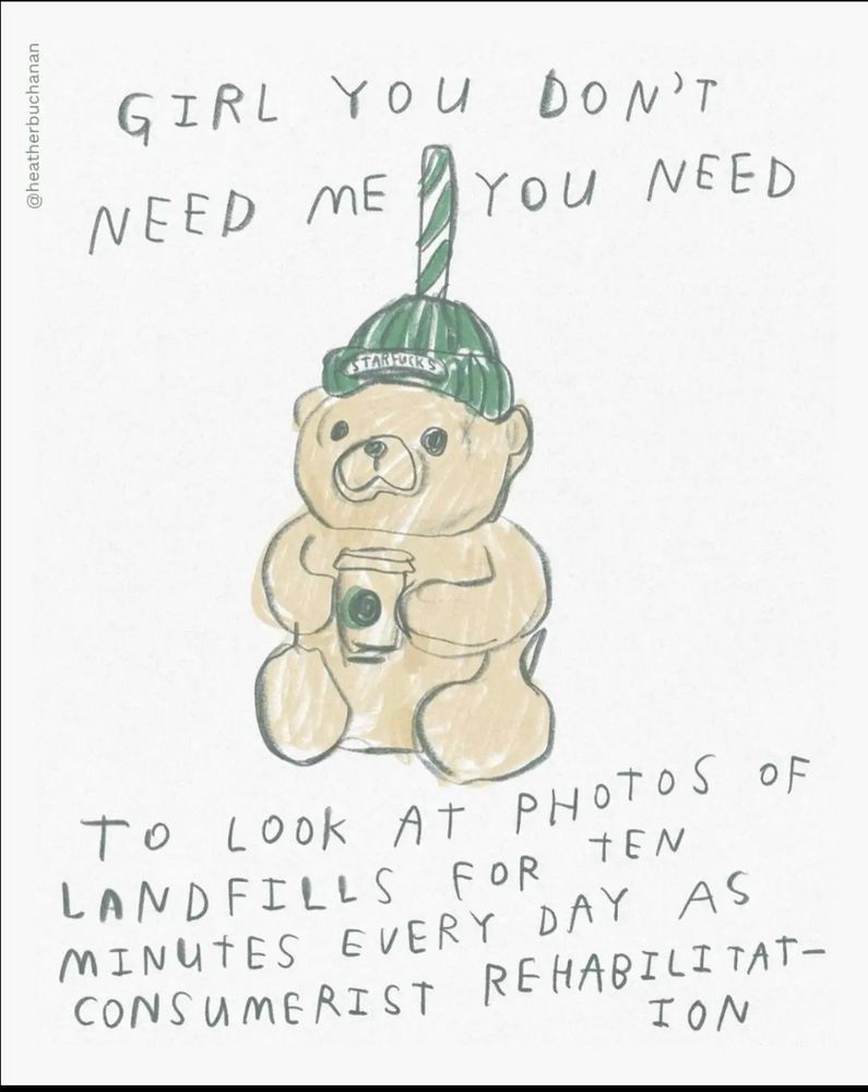 A drawing of the infamous Starbucks bear cup that says “GIRL YOU DON'T
NEED ME
YOU NEED
STARFUR
TO LOOK AT PHOTOS OF LANDFILLS FOR TEN MINUTES EVERY DAY AS CONSUMERIST REHABILITAT-
ION”