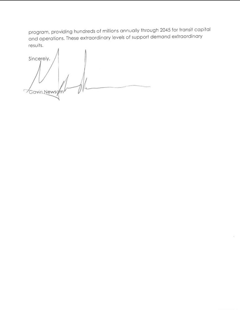 program, providing hundreds of millions annually through 2045 for transit capital and operations. These extraordinary levels of support demand extraordinary results.

Sincerely,

Gavin Newsom