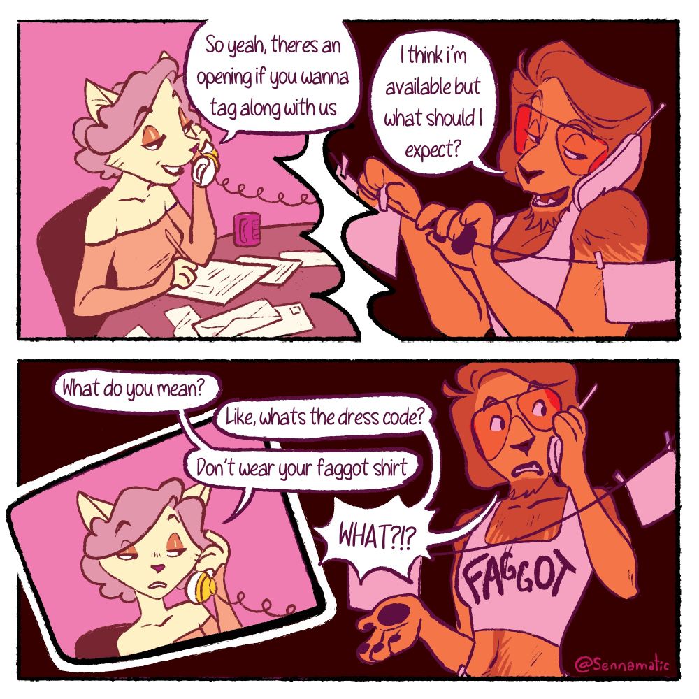 A colored four panel comic of a phone exchange between Miss Kitty, an anthropomorphic white cat, and Oscar, an anthropomorphic lion. The first panel shows Miss Kitty sitting at a table surrounded by paperwork and her mug while she's on a landline. She says "So yeah, there's an opening if you wanna tag along with us" the next panel shows Oscar in a dark room hanging up papers on a string while he's returning the call. He says "I think I'm available but what should I expect?" The third panel is a small square within the fourth panel showing Miss Kitty looking exasperated at the phone "what do you mean?" Oscar returns with "Like, what's the dress code?" Miss Kitty responds "don't wear your faggot shirt" Oscar exclaims "WHAT?!?" In the final panel you can see him standing there phone in hand, wearing a white crop top that says "Faggot" in a fun font. The comic is primarily pink and red tones.