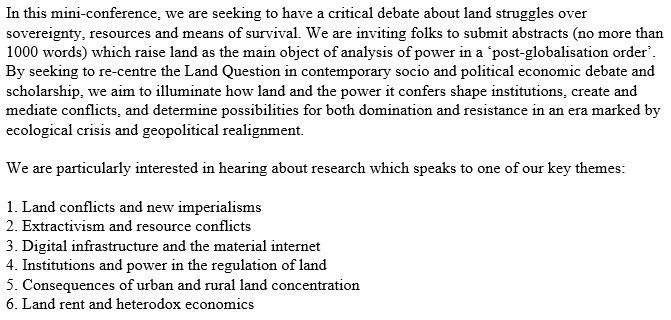 In this mini-conference, we are seeking to have a critical debate about land struggles over sovereignty, resources and means of survival. We are inviting folks to submit abstracts (no more than 1000 words) which raise land as the main object of analysis of power in a ‘post-globalisation order’. By seeking to re-centre the Land Question in contemporary socio and political economic debate and scholarship, we aim to illuminate how land and the power it confers shape institutions, create and mediate conflicts, and determine possibilities for both domination and resistance in an era marked by ecological crisis and geopolitical realignment.

We are particularly interested in hearing about research which speaks to one of our key themes:

1. Land conflicts and new imperialisms
2. Extractivism and resource conflicts
3. Digital infrastructure and the material internet
4. Institutions and power in the regulation of land
5. Consequences of urban and rural land concentration
6. Land rent and heterodox economics
