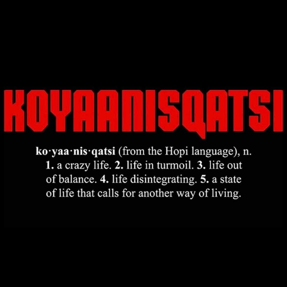 Koyaanisqatsi

ko • yaa • nis • qatsi
(From the Hopi language)
n. 1. a crazy life. 2. life in turmoil. 3. life out of balance. 4. life disintegrating. 5. a state of life that calls for another way of living.
