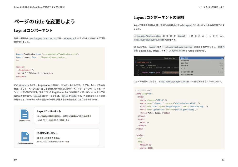 ワークショップのテキストのPDF。以下の内容が書かれている。

ページの title を変更しよう
 Layout コンポーネント

先ほど編集した src/pages/index.astro では、 <Layout> という HTML にはないタグが使 われていました。

---
import PageHeader from '../components/PageHeader.astro';
import Layout from '../layouts/Layout.astro';
---
<Layout>
<PageHeader /> <h1>ようこそ私のホームページへ</h1>
</Layout>

この <Layout> もまた、PageHeaderと同様に、コンポーネントです。 ただし、「ページ自体の 構造」として、ページ内に一度しか登場しない特別なコンポーネントで「レイアウトコンポーネ ント」と呼ばれています。先ほど作ったPageHeaderのような汎用コンポーネントとは少しだけ 役割が異なります。 Layout コンポーネントは、 title や meta タグ、外部 CSS ファイルの読 み込みなど、Web サイト内の複数のページに共通する部分をまとめておくためのものです。

Layout コンポーネントの役割

Astroで環境を準備した際、最初から用意されている Layout コンポーネントの中身を見てみま しょう。冒頭で import (読み込み)している、 src/layouts/Layout.astro を開きます。
VS Code では、 import 文の箇所を右クリックし、 定義へ 移動 を選択すると、参照先ファイルを開けて便利です。

ファイルを開いてみると、 src/layouts/Layout.astro の中身は次のようになっています。

<!DOCTYPE html>
<html lang="en">
  <head>
    <meta charset="UTF-8" />
    <meta name="viewport" content="width=device-width" />
    <link rel="icon" type="image/svg+xml" href="/favicon.svg" />