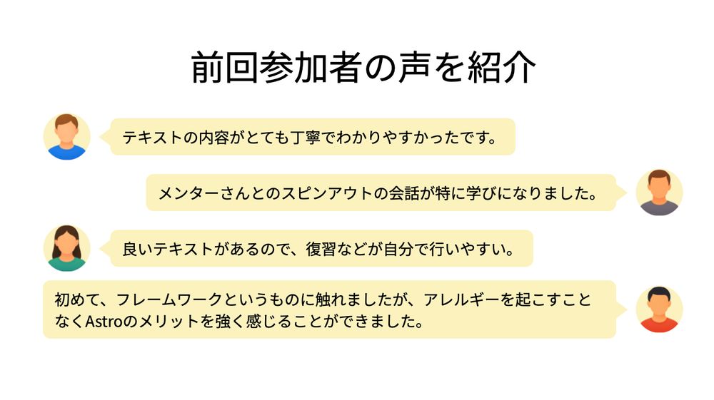 前回参加者の声を紹介

テキストの内容がとても丁寧でわかりやすかったです。

メンターさんとのスピンアウトの会話が特に学びになりました。

良いテキストがあるので、復習などが自分で行いやすい。

初めて、フレームワークというものに触れましたが、アレルギーを起こすことなくAstroのメリットを強く感じることができました。