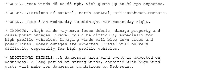 * WHAT...West winds 45 to 65 mph, with gusts up to 90 mph expected.

* WHERE...Portions of central, north central, and southwest Montana.

* WHEN...From 3 AM Wednesday to midnight MST Wednesday Night.

* IMPACTS...High winds may move loose debris, damage property and
cause power outages. Travel could be difficult, especially for
high profile vehicles. Damaging winds will blow down trees and
power lines. Power outages are expected. Travel will be very
difficult, especially for high profile vehicles.

* ADDITIONAL DETAILS...A dangerous high wind event is expected on
Wednesday. A long period of strong winds, combined with high wind
gusts will make for dangerous conditions on Wednesday.