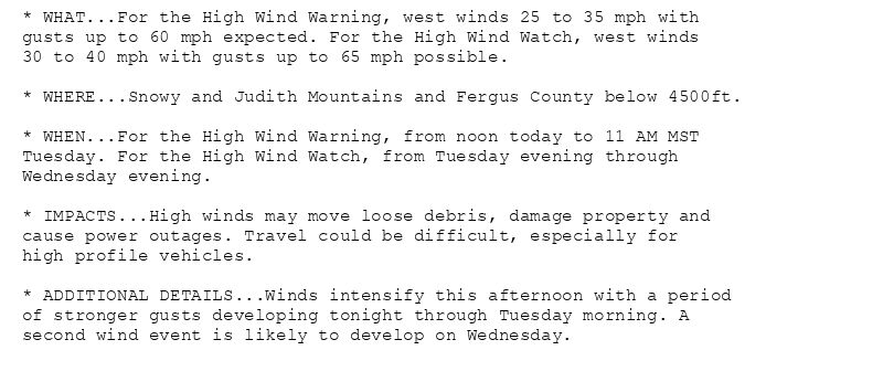 * WHAT...For the High Wind Warning, west winds 25 to 35 mph with
gusts up to 60 mph expected. For the High Wind Watch, west winds
30 to 40 mph with gusts up to 65 mph possible.

* WHERE...Snowy and Judith Mountains and Fergus County below 4500ft.

* WHEN...For the High Wind Warning, from noon today to 11 AM MST
Tuesday. For the High Wind Watch, from Tuesday evening through
Wednesday evening.

* IMPACTS...High winds may move loose debris, damage property and
cause power outages. Travel could be difficult, especially for
high profile vehicles.

* ADDITIONAL DETAILS...Winds intensify this afternoon with a period
of stronger gusts developing tonight through Tuesday morning. A
second wind event is likely to develop on Wednesday.