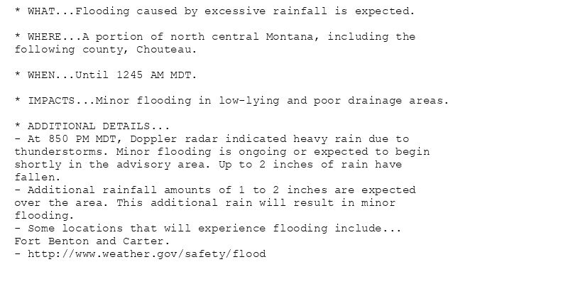 * WHAT...Flooding caused by excessive rainfall is expected.

* WHERE...A portion of north central Montana, including the
following county, Chouteau.

* WHEN...Until 1245 AM MDT.

* IMPACTS...Minor flooding in low-lying and poor drainage areas.

* ADDITIONAL DETAILS...
- At 850 PM MDT, Doppler radar indicated heavy rain due to
thunderstorms. Minor flooding is ongoing or expected to begin
shortly in the advisory area. Up to 2 inches of rain have
fallen.
- Additional rainfall amounts of 1 to 2 inches are expected
over the area. This additional rain will result in minor
flooding.
- Some locations that will experience flooding include...
Fort Benton and Carter.
- http://www.weather.gov/safety/flood