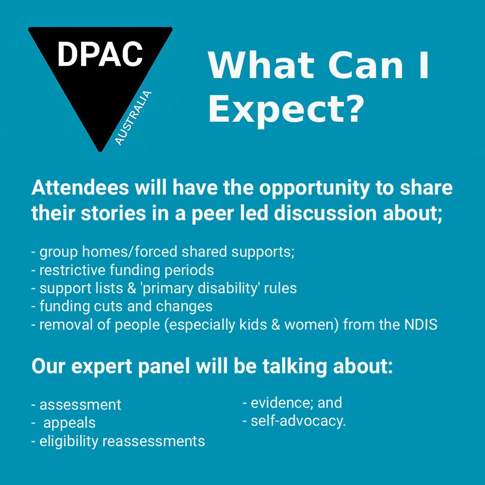 
Image Description (alt text): A teal background graphic with the DPAC Australia logo (black triangle, white letters, “AUSTRALIA” on the right edge) in the top left. Large white heading to the right reads “What Can I Expect?” Below, bold white text says: “Attendees will have the opportunity to share their stories in a peer led discussion about;” followed by a white bulleted list: “group homes/forced shared supports; restrictive funding periods; support lists & ‘primary disability’ rules; funding cuts and changes; removal of people (especially kids & women) from the NDIS.” Further down, bold white subheading: “Our expert panel will be talking about:” with bulleted list: “assessment; appeals; eligibility reassessments; evidence; and self-advocacy.” 

Image Description (alt text): A teal background graphic with the DPAC Australia logo in the top left. Bold white heading reads “Speakers and Panelists.” Below, four illustrated cartoon-style portraits are arranged in two columns, each with names and affiliations beside them: Naomi Anderson: illustrated with short spiky grey hair and glasses, labelled “(Villamanta Disability Rights Legal Service).” Peter Gregory: illustrated with short hair, Image Description (alt text): A digital graphic with a teal background. In the top left, the DPAC Australia logo: a black downward-pointing triangle with rounded corners, containing the white letters “DPAC,” with the word “AUSTRALIA” set diagonally along the triangle’s right edge. To the right, bold white heading text reads “Community Forum.” 

Below, in purple, “NDIS Cuts One Year On.” Underneath is the meta line: “Fri 3 Oct | 12:00–2:00 pm AEST | Online.” In the centre, bold white text says “Share your story. Get informed. Push back!” At the bottom: “Disabled People Against Cuts (Australia). Register on Humanitix: link in text.” 
