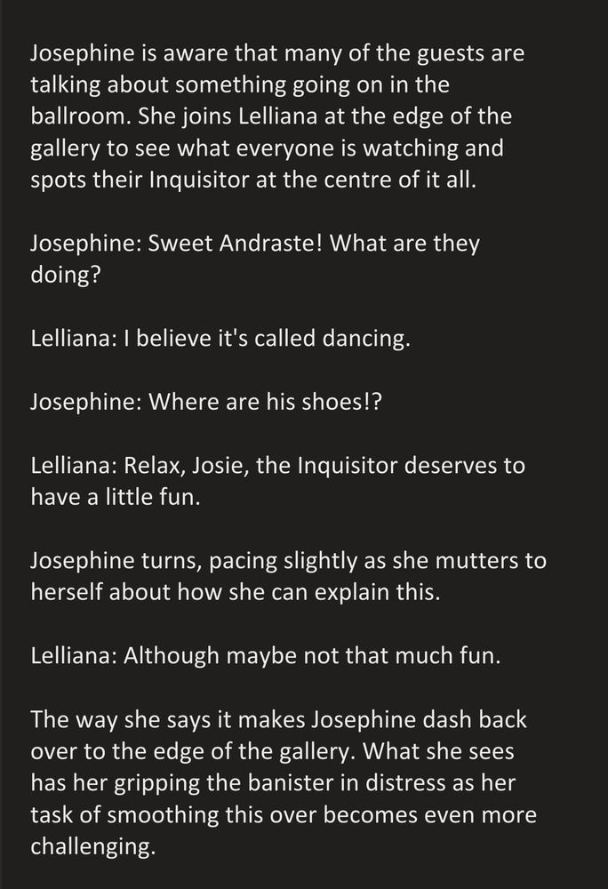 Josephine is aware that many of the guests are talking about something going on in the ballroom. She joins Lelliana at the edge of the gallery to see what everyone is watching and spots their Inquisitor at the centre of it all.

Josephine: Sweet Andraste! What are they doing?

Lelliana: I believe it's called dancing.

Josephine: Where are his shoes!?

Lelliana: Relax, Josie, the Inquisitor deserves to have a little fun.

Josephine turns, pacing slightly as she mutters to herself about how she can explain this.

Lelliana: Although maybe not that much fun.

The way she says it makes Josephine dash back over to the edge of the gallery. What she sees has her gripping the banister in distress as her task of smoothing this over becomes even more challenging.
