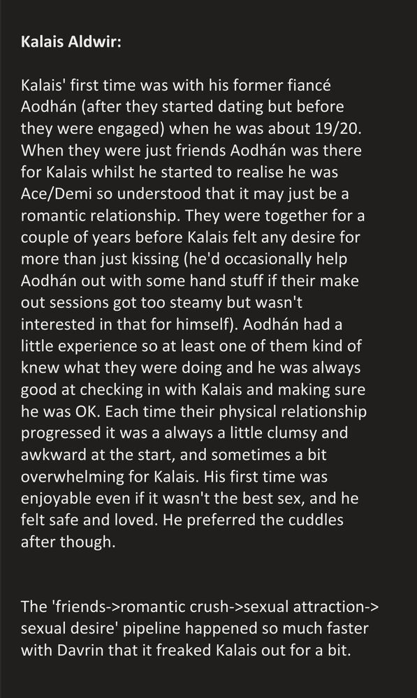 Screenshot of text that reads:

Kalais Aldwir:

Kalais' first time was with his former fiancé Aodhán (after they started dating but before they were engaged) when he was about 19/20. When they were just friends Aodhán was there for Kalais whilst he started to realise he was Ace/Demi so understood that it may just be a romantic relationship. They were together for a couple of years before Kalais felt any desire for more than just kissing (he'd occasionally help Aodhán out with some hand stuff if their make out sessions got too steamy but wasn't interested in that for himself). Aodhán had a little experience so at least one of them kind of knew what they were doing and he was always good at checking in with Kalais and making sure he was OK. Each time their physical relationship progressed it was  always a little clumsy and awkward at the start, and sometimes a bit overwhelming for Kalais. His first time was enjoyable even if it wasn't the best sex, and he felt safe and loved. He preferred the cuddles after though.
