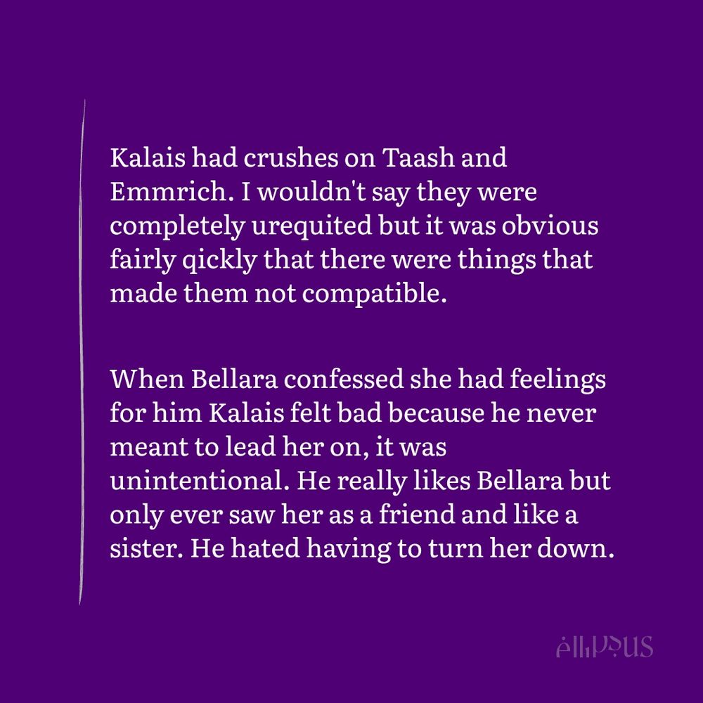 Kalais had crushes on Taash and Emmrich. I wouldn't say they were  completely urequited but it was obvious fairly qickly that there were things that made them not compatible.

When Bellara confessed she had feelings for him Kalais felt bad because he never meant to lead her on, it was unintentional. He really likes Bellara but only ever saw her as a friend and like a sister. He hated having to turn her down.