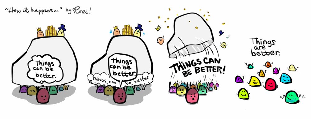 Comic by Rori titled "How it happens..."

Little gumdrops are trapped holding up a boulder with a king and a billionaire on it, with all their money.

panel 1: one gumdrop thinks "Things can be better"

panel 2: The gumdrop says "Things can be better." and the other gumdrops start thinking it.

panel 3: all gumdrops shout in unison "THINGS CAN BE BETTER!" and throw off the boulder, king, billi and money

panel 4: The gumdrops are brighter, smiling, with more space between them and no boulder shading them. They say: "Things are better."