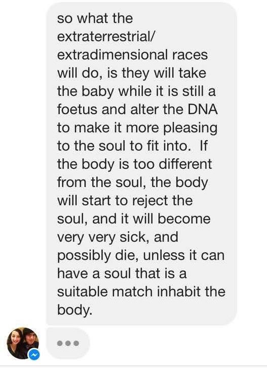 so what the
extraterrestrial/ extradimensional races will do, is they will take the baby while it is still a foetus and alter the DNA to make it more pleasing to the soul to fit into. If the body is too different from the soul, the body will start to reject the soul, and it will become very very sick, and possibly die, unless it can have a soul that is a
suitable match inhabit the body.
