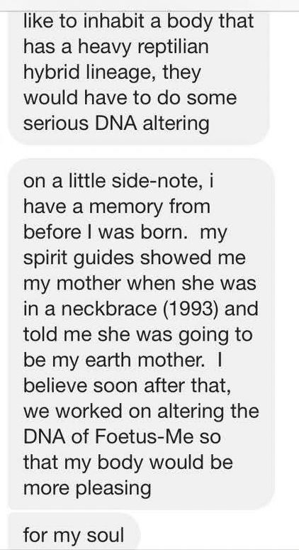 like to inhabit a body that has a heavy reptilian hybrid lineage, they would have to do some serious DNA altering
on a little side-note, i have a memory from before I was born. my spirit guides showed me my mother when she was in a neckbrace (1993) and told me she was going to be my earth mother. I believe soon after that, we worked on altering the DNA of Foetus-Me so that my body would be more pleasing