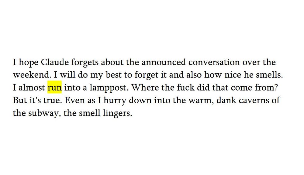 black on white text with the word 'run' highlighted in yellow.
I hope Claude forgets about the announced conversation over the weekend. I will do my best to forget it and also how nice he smells. I almost run into a lamppost. Where the fuck did that come from? But it's true. Even as I hurry down into the warm, dank caverns of the subway, the smell lingers.