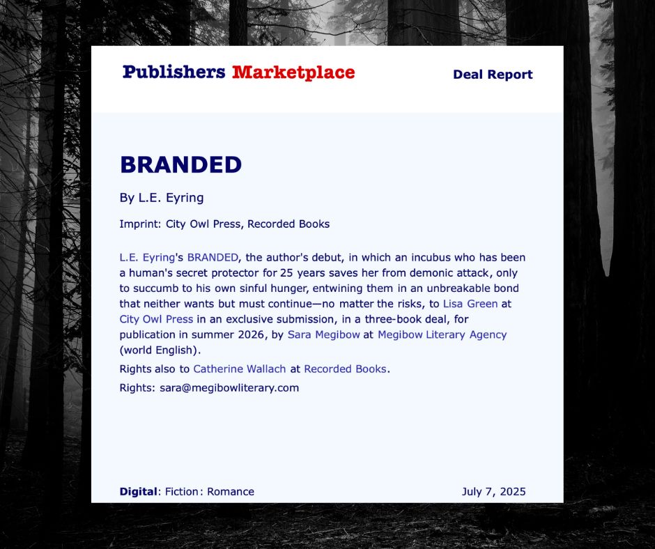 Publishers Marketplace announcement for BRANDED by L. E. Eyring. BRANDED is a paranormal romance, in which an incubus who has been a human's secret protector for 25 years saves her from demonic attack, only to succumb to his own sinful hunger, entwining them both in an unbreakable bond that neither wants but must continue--no matter the risks. This debut novel will publish summer 2026, in a three book deal with City Owl Press, with audiobook rights to Catherine Wallach at Recorded Books. L. E. Eyring is represented by Sara Megibow at Megibow Literary Agency.
