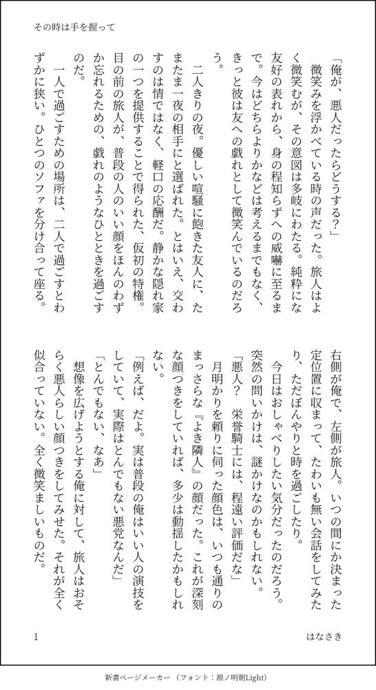 印刷された本の本文の体裁で画像化されたテキストです。付記に「その時は手を握って」、「はなさき」と記載されています。
以下は本文の内容です。

「俺が、悪人だったらどうする？」
　微笑みを浮かべている時の声だった。旅人はよく微笑むが、その意図は多岐にわたる。純粋にな友好の表れから、身の程知らずへの威嚇に至るまで。今はどちらよりかなどは考えるまでもなく、きっと彼は友への戯れとして微笑んでいるのだろう。
　二人きりの夜。優しい喧騒に飽きた友人に、たまたま一夜の相手にと選ばれた。とはいえ、交わすのは情ではなく、軽口の応酬だ。静かな隠れ家の一つを提供することで得られた、仮初の特権。目の前の旅人が、普段の人のいい顔をほんのわずか忘れるための、戯れのようなひとときを過ごすのだ。
　一人で過ごすための場所は、二人で過ごすとわずかに狭い。ひとつのソファを分け合って座る。右側が俺で、左側が旅人。いつの間にか決まった定位置に収まって、たわいも無い会話をしてみたり、ただぼんやりと時を過ごしたり。
　今日はおしゃべりしたい気分だったのだろう。突然の問いかけは、謎かけなのかもしれない。
「悪人？　栄誉騎士には、程遠い評価だな」
　月明かりを頼りに伺った顔色は、いつも通りのまっさらな『よき隣人』の顔だった。これが深刻な顔つきをしていれば、多少は動揺したかもしれない。
「例えば、だよ。実は普段の俺はいい人の演技をしていて、実際はとんでもない悪党なんだ」
「とんでもない、なあ」
　想像を広げようとする俺に対して、旅人はおそらく悪人らしい顔つきをしてみせた。それが全く似合っていない。全く微笑ましいものだ。
