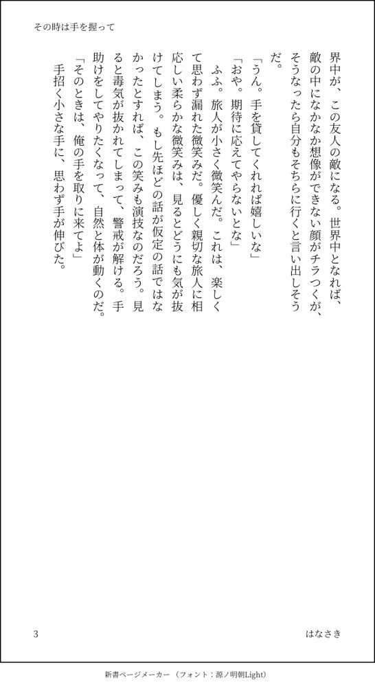 界中が、この友人の敵になる。世界中となれば、敵の中になかなか想像ができない顔がチラつくが、そうなったら自分もそちらに行くと言い出しそうだ。
「うん。手を貸してくれれば嬉しいな」
「おや。期待に応えてやらないとな」
　ふふ。旅人が小さく微笑んだ。これは、楽しくて思わず漏れた微笑みだ。優しく親切な旅人に相応しい柔らかな微笑みは、見るとどうにも気が抜けてしまう。もし先ほどの話が仮定の話ではなかったとすれば、この笑みも演技なのだろう。見ると毒気が抜かれてしまって、警戒が解ける。手助けをしてやりたくなって、自然と体が動くのだ。
「そのときは、俺の手を取りに来てよ」
　手招く小さな手に、思わず手が伸びた。