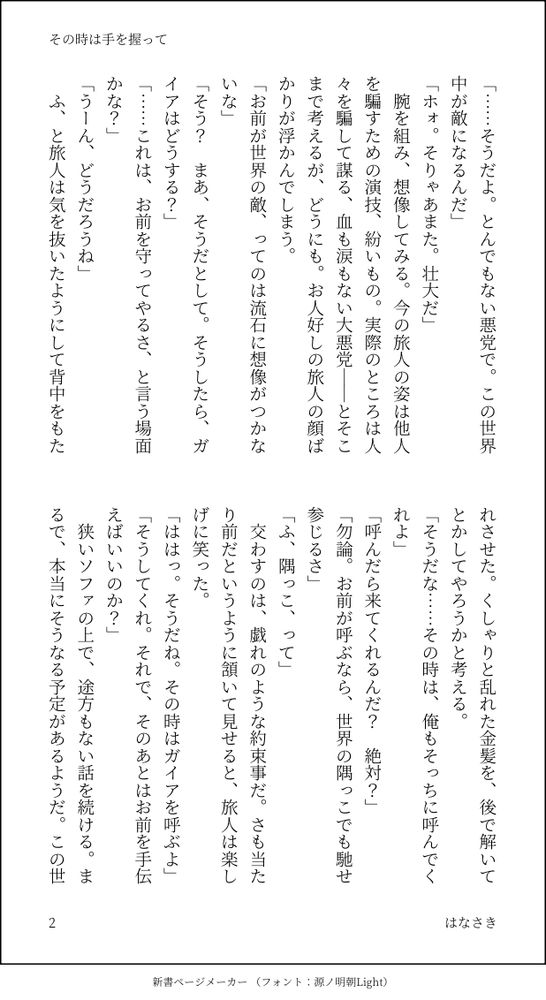 「……そうだよ。とんでもない悪党で。この世界中が敵になるんだ」
「ホォ。そりゃあまた。壮大だ」
　腕を組み、想像してみる。今の旅人の姿は他人を騙すための演技、紛いもの。実際のところは人々を騙して謀る、血も涙もない大悪党――とそこまで考えるが、どうにも。お人好しの旅人の顔ばかりが浮かんでしまう。
「お前が世界の敵、ってのは流石に想像がつかないな」
「そう？　まあ、そうだとして。そうしたら、ガイアはどうする？」
「……これは、お前を守ってやるさ、と言う場面かな？」
「うーん、どうだろうね」
　ふ、と旅人は気を抜いたようにして背中をもたれさせた。くしゃりと乱れた金髪を、後で解いてとかしてやろうかと考える。
「そうだな……その時は、俺もそっちに呼んでくれよ」
「呼んだら来てくれるんだ？　絶対？」
「勿論。お前が呼ぶなら、世界の隅っこでも馳せ参じるさ」
「ふ、隅っこ、って」
　交わすのは、戯れのような約束事だ。さも当たり前だというように頷いて見せると、旅人は楽しげに笑った。
「ははっ。そうだね。その時はガイアを呼ぶよ」
「そうしてくれ。それで、そのあとはお前を手伝えばいいのか？」
　狭いソファの上で、途方もない話を続ける。まるで、本当にそうなる予定があるようだ。この世