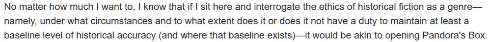 No matter how much I want to, I know that if I sit here and interrogate the ethics of historical fiction as a genre—namely, under what circumstances and to what extent does it or does it not have a duty to maintain at least a baseline level of historical accuracy (and where that baseline exists)—it would be akin to opening Pandora's Box.