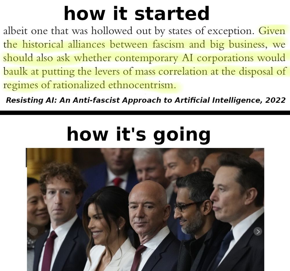 - how it started:
quote from 'Resisting AI', 2022:
"Given the historical alliances between fascism and big business, we should also ask whether contemporary AI corporations would baulk at putting the levers of mass correlation at the disposal of regimes of rationalized ethnocentrism"
- how it's going:
Photo of tech oligarchs at Trump's inauguration