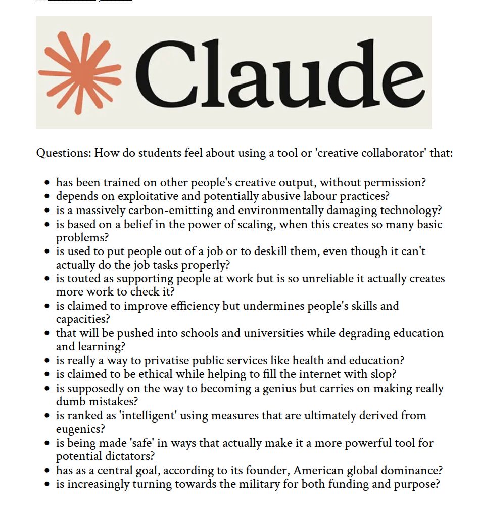 Questions: How do students feel about using a tool or 'creative collaborator' that:

- has been trained on other people's creative output, without permission? 
- depends on exploitative and potentially abusive labour practices? 
- is a massively carbon-emitting and environmentally damaging technology? 
- is based on a belief in the power of scaling, when this creates so many basic problems?
- is used to put people out of a job or to deskill them, even though it can't actually do the job tasks properly?
- is touted as supporting people at work but is so unreliable it actually creates more work to check it?
- is claimed to improve efficiency but undermines people's skills and capacities?
- that will be pushed into schools and universities while degrading education and learning?
- is really a way to privatise public services like health and education?
- is claimed to be ethical while helping to fill the internet with slop?
- is supposedly on the way to becoming a genius but carries on making really dumb mistakes?
- is ranked as 'intelligent' using measures that are ultimately derived from eugenics?
- is being made 'safe' in ways that actually make it a more powerful tool for potential dictators?
- has as a central goal, according to its founder, American global dominance?
- is increasingly turning towards the military for both funding and purpose?