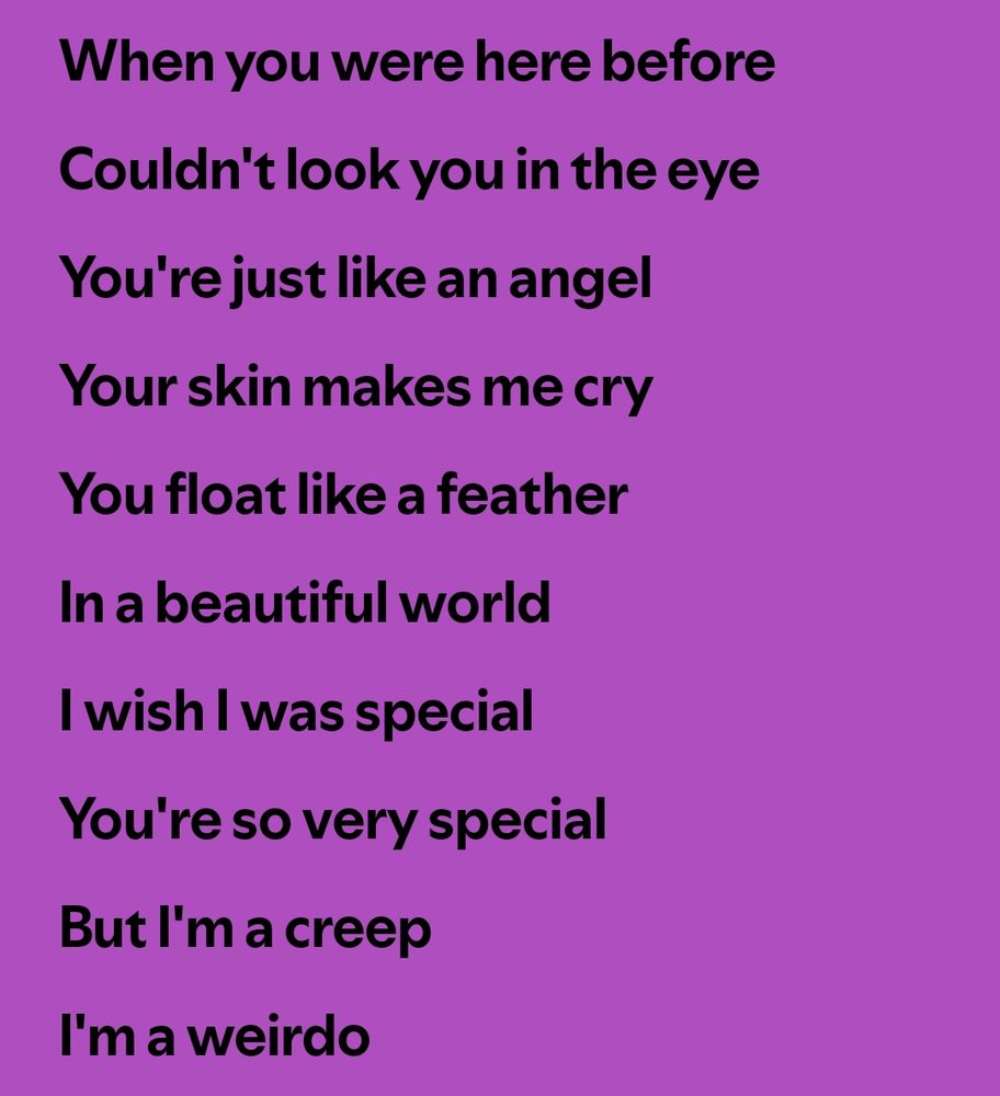 Lyrics to 'Creep': "when you were here before / Couldn't look you in the eye / You're just like an angel / Your skin makes me cry / You float like a feather / in a beautiful world / I wish I was special / You're so very special / But I'm a creep / I'm a weirdo"