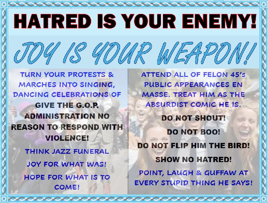Hatred is your enemy!
Joy is your weapon! 
Turn your protest and marches into singing, dancing celebrations of joy. 
Give the GOP administration no reason to respond with violence 
Think jazz festival 
Joy for what was 
Hope for what is to come 

Attend all of felon 45’s public appearances ien mass 
Treat him like absurdist comic he is 
Do not shout 
Do not boo 
Do not flip him the bird 
Show no hatred 
Point ,laugh, and guffaw at every stupid thing he says.