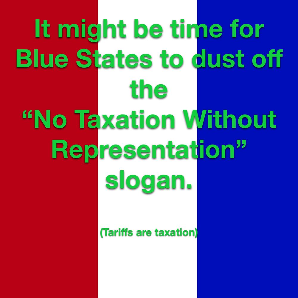It might be time for Blue States to dust off the 
“No Taxation Without Representation”
slogan.
(Tariffs are taxation)