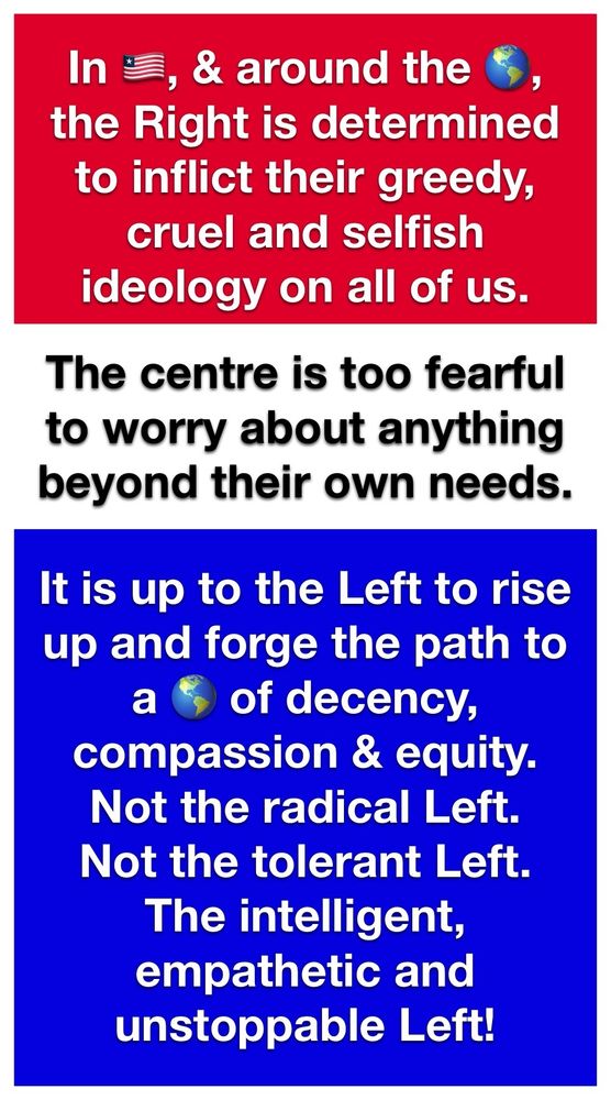In America, and around the world, the Right is determined to inflict their greedy, cruel, and selfish ideology on all of us.
The Centre is too fearful to worry about anything beyond their own knees. 
It is up to the Left to rise up and forge the path to a world of decency, compassion, and equity.
Not the radical Left.
Not the tolerant Left.
The intelligent, empathetic, and and unstoppable Left.