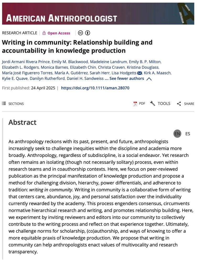 Tapa de un articulo científico:
Writing in community: Relationship building and accountability in knowledge production
Jordi Armani Rivera Prince, Emily M. Blackwood, Madeleine Landrum, Emily B. P. Milton, Elizabeth L. Rodgers, Monica Barnes, Elizabeth Chin, Christa Craven, Kristina Douglass, María José Figuerero Torres, María A. Gutiérrez, Sarah Herr, Lisa Hodgetts, Kirk A. Maasch, Kylie E. Quave, Danilyn Rutherford, Daniel H. Sandweiss

As anthropology reckons with its past, present, and future, anthropologists increasingly seek to challenge inequities within the discipline and academia more broadly. Anthropology, regardless of subdiscipline, is a social endeavor. Yet research often remains an isolating (though not necessarily solitary) process, even within research teams and in coauthorship contexts. Here, we focus on peer-reviewed publication as the principal manifestation of knowledge production and propose a method for challenging division, hierarchy, power differentials, and adherence to tradition: writing in community. Writing in community is a collaborative form of writing that centers care, abundance, joy, and personal satisfaction over the individuality currently rewarded by the academy. This process engenders consensus, circumvents normative hierarchical research and writing, and promotes relationship building. Here, we experiment by inviting reviewers and editors into our community to collectively contribute to the writing process and reflect on that experience together. Ultimately, we challenge norms for scholarship, (co)authorship, and ways of knowing to offer a more equitable praxis of knowledge production. We propose that writing in community can help anthropologists enact values of multivocality and research transparency.
