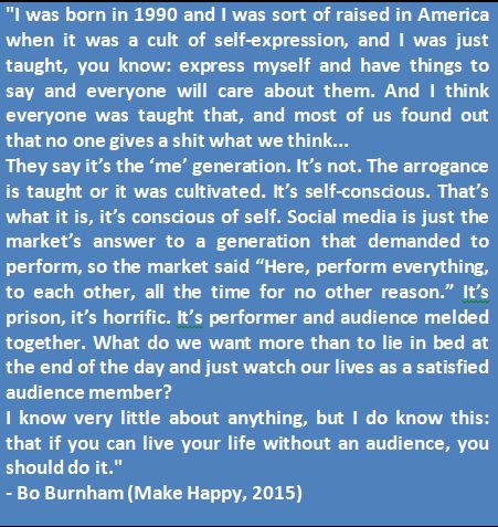 "I was born in 1990 and I was sort of raised in America when it was a cult of self-expression, and I was just taught, you know: express myself and have things to say and everyone will care about them. And I think everyone was taught that, and most of us found out that no one gives a shit what we think...They say it’s the ‘me’ generation. It’s not. The arrogance is taught or it was cultivated. It’s self-conscious. That’s what it is, it’s conscious of self. Social media is just the market’s answer to a generation that demanded to perform, so the market said “Here, perform everything, to each other, all the time for no other reason.” It’s prison, it’s horrific. It’s performer and audience melded together. What do we want more than to lie in bed at the end of the day and just watch our lives as a satisfied audience member? I know very little about anything, but I do know this: that if you can live your life without an audience, you should do it." - Bo Burnham