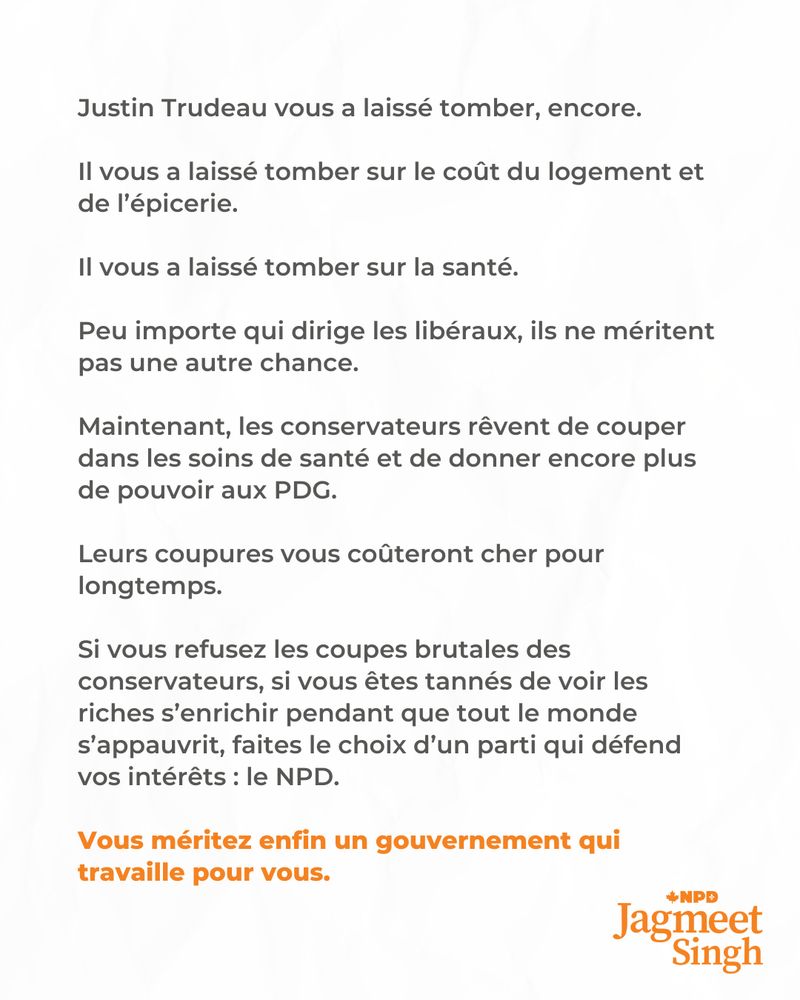 Justin Trudeau vous a laissé tomber, encore.

Il vous a laissé tomber sur le coût du logement et de l’épicerie.

Il vous a laissé tomber sur la santé.

Peu importe qui dirige les libéraux, ils ne méritent pas une autre chance.

Maintenant, les conservateurs rêvent de couper dans les soins de santé et de donner encore plus de pouvoir aux PDG.

Leurs coupures vous coûteront cher pour longtemps.

Si vous refusez les coupes brutales des conservateurs, si vous êtes tannés de voir les riches s’enrichir pendant que tout le monde s’appauvrit, faites le choix d’un parti qui défend vos intérêts : le NPD.
 
Vous méritez enfin un gouvernement qui travaille pour vous.
