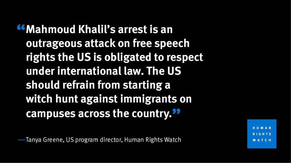 "Mahmoud Khalil’s arrest is an outrageous attack on free speech rights the US is obligated to respect under international law. The US should refrain from starting a witch hunt against immigrants on campuses across the country." -Tanya Greene, US program director, Human Rights Watch
