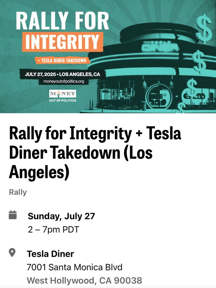 Image of Tesla Diner on West Hollywood.
RALLY FOR INTEGRITY.
TESLA DINER TAKEDOWN.
Sunday, JULY 27, 2025. 2-7pm.
LOS ANGELES, CA.
MONEY OUT OF POLITICS
Rally for Integrity + Tesla Diner Takedown
Tesla Diner, 7001 Santa Monica Blvd.
West Hollywood, CA 90038.

moneyoutofpolitics.org