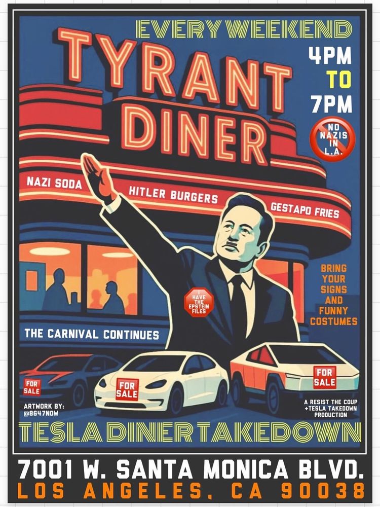 Image of Musk giving nazi salute in front of Tesla diner.

Text:
EVERY WEEKEND
4PM-
7PM.
NO NAZIS IN L.A. 
NAZI SODA.
HITLER BURGERS.
GESTAPO FRIES.

BRING YOUR SIGNS AND FUNNY
COSTUMES.
THE CARNIVAL CONTINUES.

ARTWORK BY:
@8647NOW.
A RESIST THE COUP +TESLA TAKEDOWN
PRODUCTION.

7001 W. SANTA MONICA BLVD.
LOS ANGELES. CA 90038.