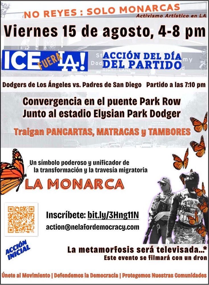 Hay fotos de Mariposas y I.C.E. 

NO REYES: SOLO MONARCAS.
Viernes 15 de agosto, 4-8 pm.
ICE FUERA L.A!
ACCIÓN DEL DÍA DEL PARTIDO.
Dodgers de Los Ángeles vs. Padres de San Diego Partido a las 7:10 pm.
Convergencia en el puente Park Row Junto al estadio Elysian Park Dodger.
Traigan PANCARTAS, MATRACAS Y TAMBORES. 
LA MONARCA es Un símbolo poderoso y unificador de la transformación y la travesía migratoria.

ACCIÓN INICIAL. 

Inscribete: bit.ly/3Hng11N
action@nelafordemocracy.com
La metamorfosis será televisada..."
Este evento se filmará con un dron.
Úmete al Movimiento | Defendemos la Democracia | Protegemos Nuestras Comunidades.